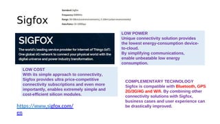 Sigfox
https://www.sigfox.com/
en
LOW POWER
Unique connectivity solution provides
the lowest energy-consumption device-
to-cloud.
By simplifying communications,
enable unbeatable low energy
consumption.
LOW COST
With its simple approach to connectivity,
Sigfox provides ultra price-competitive
connectivity subscriptions and even more
importantly, enables extremely simple and
cost-efficient silicon modules.
COMPLEMENTARY TECHNOLOGY
Sigfox is compatible with Bluetooth, GPS
2G/3G/4G and Wifi. By combining other
connectivity solutions with Sigfox,
business cases and user experience can
be drastically improved.
 