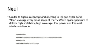 Neul
• Similar to Sigfox in concept and operang in the sub-1GHz band,
'Neul' leverages very small slices of the TV White Space spectrum to
deliver high scalability, high coverage, low power and low-cost
wireless networks.
 