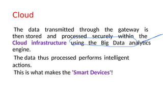 Cloud
The data transmitted through the gateway is
then stored and processed securely within the
Cloud infrastructure using the Big Data analytcs
engine.
The data thus processed performs intelligent
actons.
This is what makes the 'Smart Devices'!
 