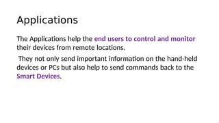 Applications
The Applications help the end users to control and monitor
their devices from remote locations.
They not only send important informaton on the hand-held
devices or PCs but also help to send commands back to the
Smart Devices.
 
