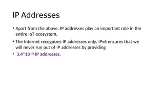 IP Addresses
• Apart from the above, IP addresses play an important role in the
entire IoT ecosystem.
• The Internet recognizes IP addresses only. IPv6 ensures that we
will never run out of IP addresses by providing
• 3.4*10 38 IP addresses.
 