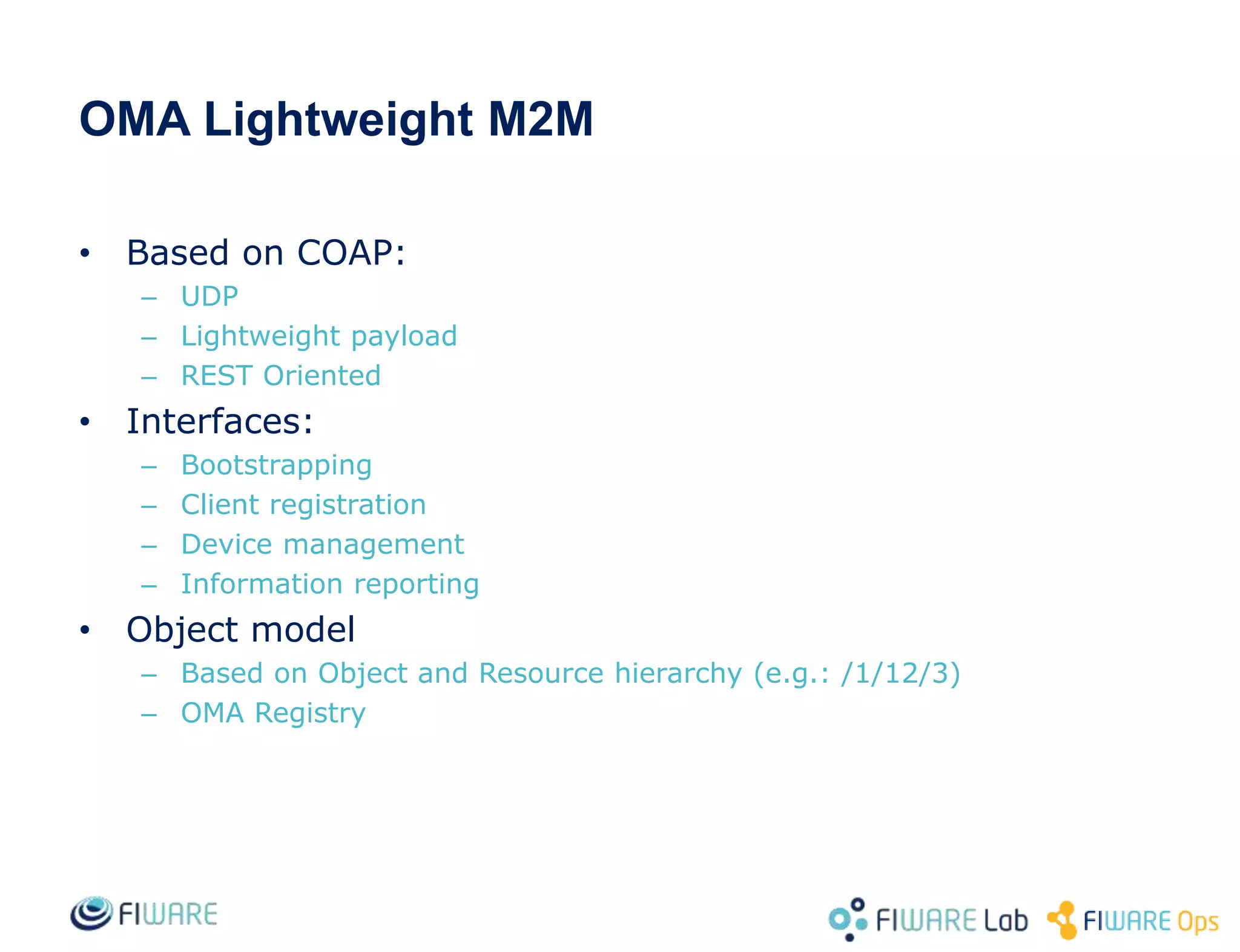 OMA Lightweight M2M
• Based on COAP:
– UDP
– Lightweight payload
– REST Oriented
• Interfaces:
– Bootstrapping
– Client registration
– Device management
– Information reporting
• Object model
– Based on Object and Resource hierarchy (e.g.: /1/12/3)
– OMA Registry
 