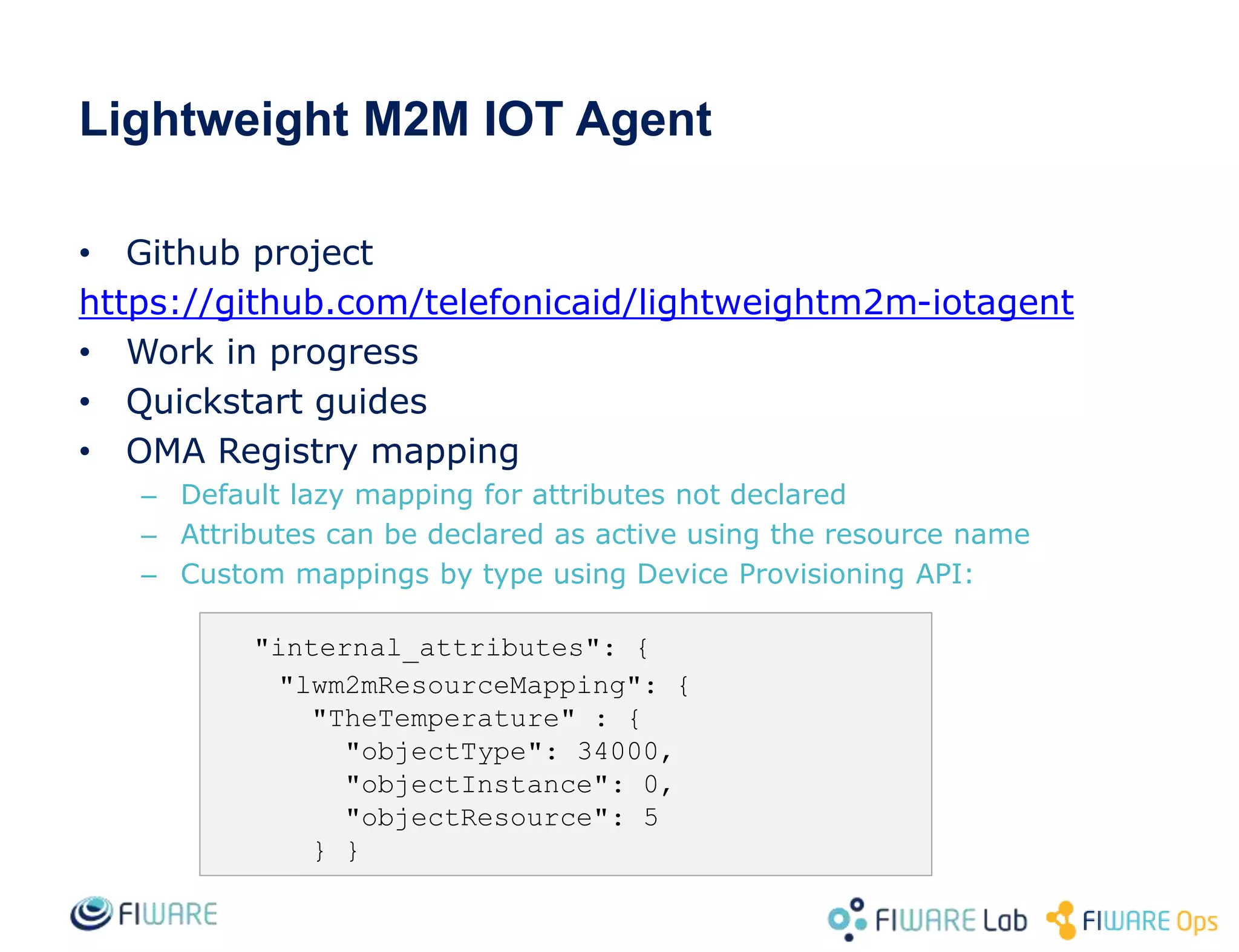 Lightweight M2M IOT Agent
• Github project
https://github.com/telefonicaid/lightweightm2m-iotagent
• Work in progress
• Quickstart guides
• OMA Registry mapping
– Default lazy mapping for attributes not declared
– Attributes can be declared as active using the resource name
– Custom mappings by type using Device Provisioning API:
"internal_attributes": {
"lwm2mResourceMapping": {
"TheTemperature" : {
"objectType": 34000,
"objectInstance": 0,
"objectResource": 5
} }
 