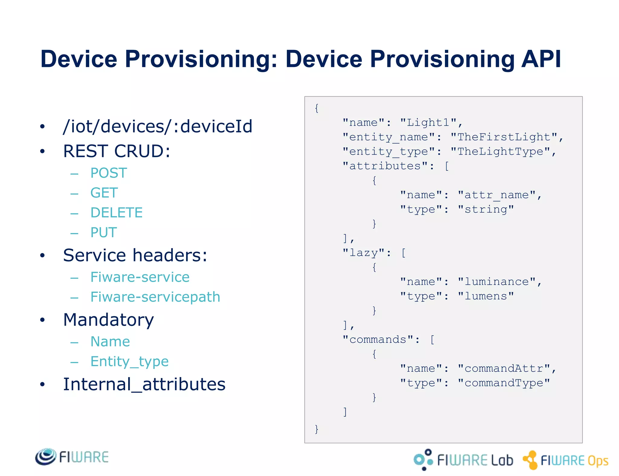 Device Provisioning: Device Provisioning API
{
"name": "Light1",
"entity_name": "TheFirstLight",
"entity_type": "TheLightType",
"attributes": [
{
"name": "attr_name",
"type": "string"
}
],
"lazy": [
{
"name": "luminance",
"type": "lumens"
}
],
"commands": [
{
"name": "commandAttr",
"type": "commandType"
}
]
}
• /iot/devices/:deviceId
• REST CRUD:
– POST
– GET
– DELETE
– PUT
• Service headers:
– Fiware-service
– Fiware-servicepath
• Mandatory
– Name
– Entity_type
• Internal_attributes
 