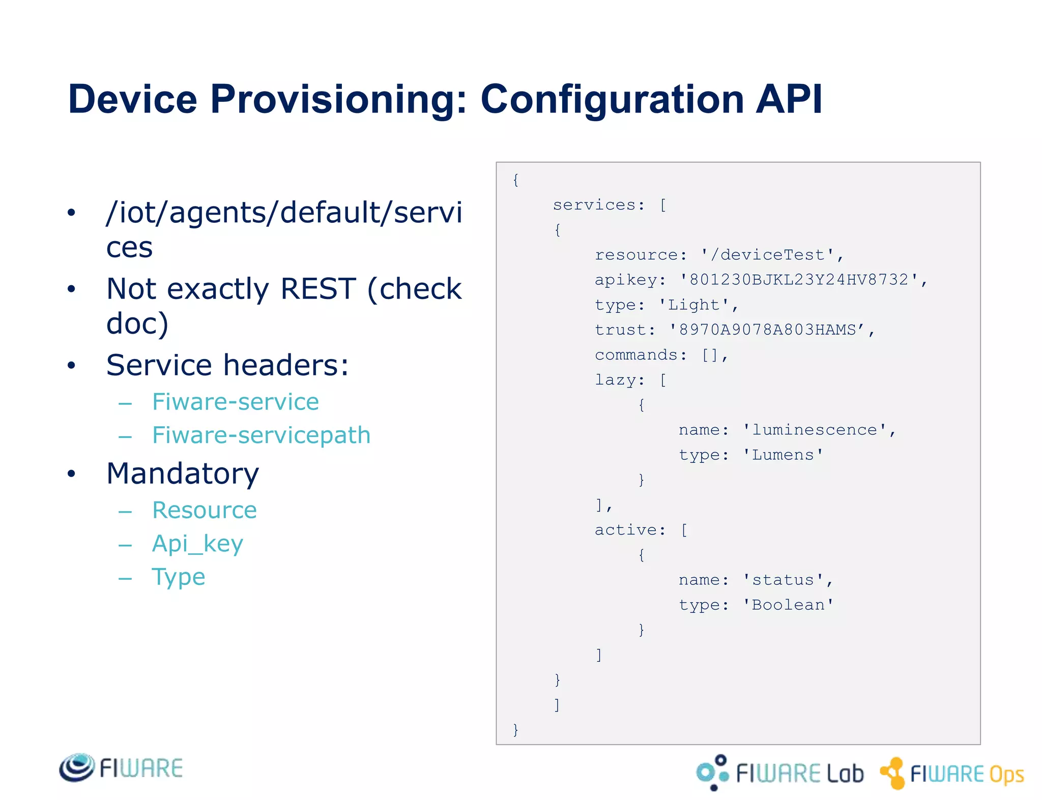 Device Provisioning: Configuration API
{
services: [
{
resource: '/deviceTest',
apikey: '801230BJKL23Y24HV8732',
type: 'Light',
trust: '8970A9078A803HAMS’,
commands: [],
lazy: [
{
name: 'luminescence',
type: 'Lumens'
}
],
active: [
{
name: 'status',
type: 'Boolean'
}
]
}
]
}
• /iot/agents/default/servi
ces
• Not exactly REST (check
doc)
• Service headers:
– Fiware-service
– Fiware-servicepath
• Mandatory
– Resource
– Api_key
– Type
 