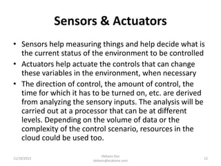 Sensors & Actuators
• Sensors help measuring things and help decide what is
the current status of the environment to be controlled
• Actuators help actuate the controls that can change
these variables in the environment, when necessary
• The direction of control, the amount of control, the
time for which it has to be turned on, etc. are derived
from analyzing the sensory inputs. The analysis will be
carried out at a processor that can be at different
levels. Depending on the volume of data or the
complexity of the control scenario, resources in the
cloud could be used too.
11/20/2015
Debasis Das
debasis@ecdzone.com
12
 
