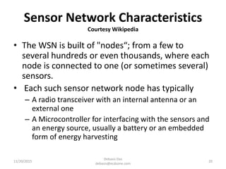 Sensor Network Characteristics
Courtesy Wikipedia
• The WSN is built of "nodes“; from a few to
several hundreds or even thousands, where each
node is connected to one (or sometimes several)
sensors.
• Each such sensor network node has typically
– A radio transceiver with an internal antenna or an
external one
– A Microcontroller for interfacing with the sensors and
an energy source, usually a battery or an embedded
form of energy harvesting
11/20/2015
Debasis Das
debasis@ecdzone.com
20
 