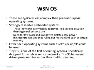 WSN OS
• These are typically less complex than general-purpose
operating systems.
• Strongly resemble embedded systems
– These networks are typically deployed in a specific situation
than a general purpose use
– Need for low costs and low power dictates low-power
microcontrollers and thus ruling out mechanisms such as virtual
memory
• Embedded operating systems such as eCos or uC/OS could
be used
• Tiny OS is one of the first operating systems specifically
designed for wireless sensor networks. TinyOS has event
driven programming rather than multi-threading
11/20/2015
Debasis Das
debasis@ecdzone.com
26
 