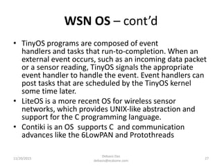 WSN OS – cont’d
• TinyOS programs are composed of event
handlers and tasks that run-to-completion. When an
external event occurs, such as an incoming data packet
or a sensor reading, TinyOS signals the appropriate
event handler to handle the event. Event handlers can
post tasks that are scheduled by the TinyOS kernel
some time later.
• LiteOS is a more recent OS for wireless sensor
networks, which provides UNIX-like abstraction and
support for the C programming language.
• Contiki is an OS supports C and communication
advances like the 6LowPAN and Protothreads
11/20/2015
Debasis Das
debasis@ecdzone.com
27
 
