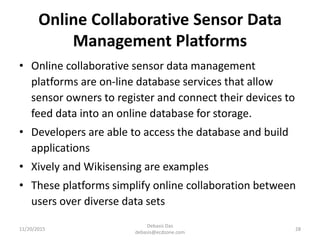 Online Collaborative Sensor Data
Management Platforms
• Online collaborative sensor data management
platforms are on-line database services that allow
sensor owners to register and connect their devices to
feed data into an online database for storage.
• Developers are able to access the database and build
applications
• Xively and Wikisensing are examples
• These platforms simplify online collaboration between
users over diverse data sets
11/20/2015
Debasis Das
debasis@ecdzone.com
28
 