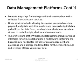 Data Management Platforms-Cont’d
• Datasets may range from energy and environment data to that
collected from transport services.
• Other services include allowing developers to embed real-time
graphs & widgets in websites; analyze and process historical data
pulled from the data feeds; send real-time alerts from any data-
stream to control scripts, devices and environments.
• The architecture of the Wikisensing lets users to include APIs and
interfaces for online collaborators, a middleware containing the
business logic needed for the sensor data management and
processing and a storage model suitable for the efficient storage
and retrieval of large volumes of data.
11/20/2015
Debasis Das
debasis@ecdzone.com
29
 