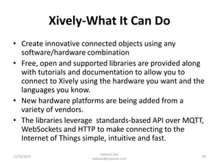 Xively-What It Can Do
• Create innovative connected objects using any
software/hardware combination
• Free, open and supported libraries are provided along
with tutorials and documentation to allow you to
connect to Xively using the hardware you want and the
languages you know.
• New hardware platforms are being added from a
variety of vendors.
• The libraries leverage standards-based API over MQTT,
WebSockets and HTTP to make connecting to the
Internet of Things simple, intuitive and fast.
11/20/2015
Debasis Das
debasis@ecdzone.com
30
 