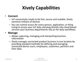 Xively Capabilities
• Connect
– IoT connectivity needs to be fast, secure and scalable. Xively
connects millions of devices
– You can control access for every person, application, or thing
trying to access your IoT data and plug directly into cloud-based
services your business departments rely on for daily workflows.
• Manage
– Allows capturing, managing and interpreting business
information
– Xively manages connected product business in one location by
providing standard methods for defining and managing
connected device users, employees, customers, partners and
their data.
11/20/2015
Debasis Das
debasis@ecdzone.com
32
 