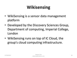 Wikisensing
• WikiSensing is a sensor data management
platform
• Developed by the Discovery Sciences Group,
Department of computing, Imperial College,
London
• WikiSensing runs on top of IC Cloud, the
group's cloud computing infrastructure.
11/20/2015
Debasis Das
debasis@ecdzone.com
34
 