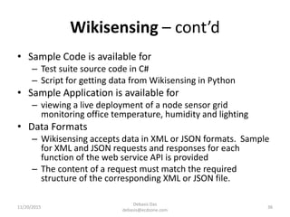 Wikisensing – cont’d
• Sample Code is available for
– Test suite source code in C#
– Script for getting data from Wikisensing in Python
• Sample Application is available for
– viewing a live deployment of a node sensor grid
monitoring office temperature, humidity and lighting
• Data Formats
– Wikisensing accepts data in XML or JSON formats. Sample
for XML and JSON requests and responses for each
function of the web service API is provided
– The content of a request must match the required
structure of the corresponding XML or JSON file.
11/20/2015
Debasis Das
debasis@ecdzone.com
36
 