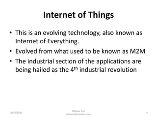 Internet of Things
• This is an evolving technology, also known as
Internet of Everything.
• Evolved from what used to be known as M2M
• The industrial section of the applications are
being hailed as the 4th industrial revolution
11/20/2015
Debasis Das
debasis@ecdzone.com
4
 