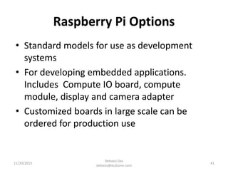 Raspberry Pi Options
• Standard models for use as development
systems
• For developing embedded applications.
Includes Compute IO board, compute
module, display and camera adapter
• Customized boards in large scale can be
ordered for production use
11/20/2015
Debasis Das
debasis@ecdzone.com
41
 