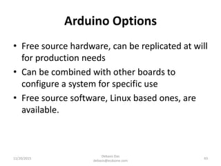 Arduino Options
• Free source hardware, can be replicated at will
for production needs
• Can be combined with other boards to
configure a system for specific use
• Free source software, Linux based ones, are
available.
11/20/2015
Debasis Das
debasis@ecdzone.com
43
 