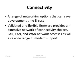 Connectivity
• A range of networking options that can save
development time & cost
• Validated and flexible firmware provides an
extensive network of connectivity choices.
PAN, LAN, and WAN network accesses as well
as a wide range of modem support
11/20/2015
Debasis Das
debasis@ecdzone.com
46
 