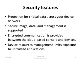 Security features
• Protection for critical data across your device
network
• Secure image, data, and management is
supported
• Encrypted communication is provided
between the cloud-based console and devices.
• Device resources management limits exposure
to untrusted applications.
11/20/2015
Debasis Das
debasis@ecdzone.com
48
 