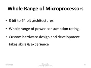 Whole Range of Microprocessors
• 8 bit to 64 bit architectures
• Whole range of power consumption ratings
• Custom hardware design and development
takes skills & experience
11/20/2015
Debasis Das
debasis@ecdzone.com
49
 