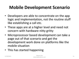 Mobile Development Scenario
• Developers are able to concentrate on the app
logic and implementation, not the routine stuff
like establishing a call etc.
• These apps are at a higher level and need not
concern with hardware nitty gritty
• Microprocessor based development can take a
page out of that scenario and get the
development work done on platforms like the
mobile situation
• This has started happening
11/20/2015
Debasis Das
debasis@ecdzone.com
51
 