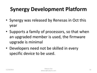 Synergy Development Platform
• Synergy was released by Renesas in Oct this
year
• Supports a family of processors, so that when
an upgraded member is used, the firmware
upgrade is minimal
• Developers need not be skilled in every
specific device to be used.
11/20/2015
Debasis Das
debasis@ecdzone.com
52
 