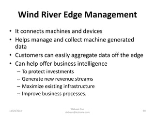 Wind River Edge Management
• It connects machines and devices
• Helps manage and collect machine generated
data
• Customers can easily aggregate data off the edge
• Can help offer business intelligence
– To protect investments
– Generate new revenue streams
– Maximize existing infrastructure
– Improve business processes.
11/20/2015
Debasis Das
debasis@ecdzone.com
60
 