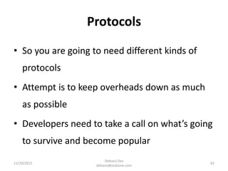 Protocols
• So you are going to need different kinds of
protocols
• Attempt is to keep overheads down as much
as possible
• Developers need to take a call on what’s going
to survive and become popular
11/20/2015
Debasis Das
debasis@ecdzone.com
63
 