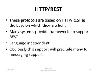 HTTP/REST
• These protocols are based on HTTP/REST as
the base on which they are built
• Many systems provide frameworks to support
REST
• Language independent
• Obviously this support will preclude many full
messaging support
11/20/2015
Debasis Das
debasis@ecdzone.com
65
 