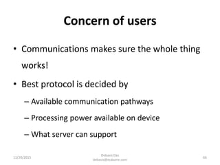 Concern of users
11/20/2015
Debasis Das
debasis@ecdzone.com
66
• Communications makes sure the whole thing
works!
• Best protocol is decided by
– Available communication pathways
– Processing power available on device
– What server can support
 