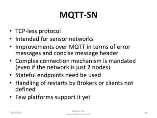 MQTT-SN
11/20/2015
Debasis Das
debasis@ecdzone.com
68
• TCP-less protocol
• Intended for sensor networks
• Improvements over MQTT in terms of error
messages and concise message header
• Complex connection mechanism is mandated
(even if the network is just 2 nodes)
• Stateful endpoints need be used
• Handling of restarts by Brokers or clients not
defined
• Few platforms support it yet
 