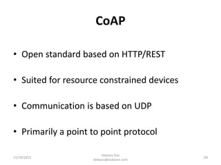 CoAP
11/20/2015
Debasis Das
debasis@ecdzone.com
69
• Open standard based on HTTP/REST
• Suited for resource constrained devices
• Communication is based on UDP
• Primarily a point to point protocol
 