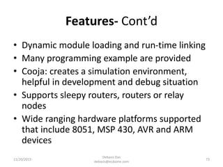 Features- Cont’d
• Dynamic module loading and run-time linking
• Many programming example are provided
• Cooja: creates a simulation environment,
helpful in development and debug situation
• Supports sleepy routers, routers or relay
nodes
• Wide ranging hardware platforms supported
that include 8051, MSP 430, AVR and ARM
devices
11/20/2015
Debasis Das
debasis@ecdzone.com
73
 