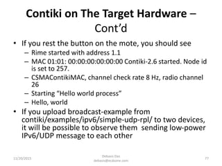 Contiki on The Target Hardware –
Cont’d
• If you rest the button on the mote, you should see
– Rime started with address 1.1
– MAC 01:01: 00:00:00:00:00:00 Contiki-2.6 started. Node id
is set to 257.
– CSMAContikiMAC, channel check rate 8 Hz, radio channel
26
– Starting “Hello world process”
– Hello, world
• If you upload broadcast-example from
contiki/examples/ipv6/simple-udp-rpl/ to two devices,
it will be possible to observe them sending low-power
IPv6/UDP message to each other
11/20/2015
Debasis Das
debasis@ecdzone.com
77
 