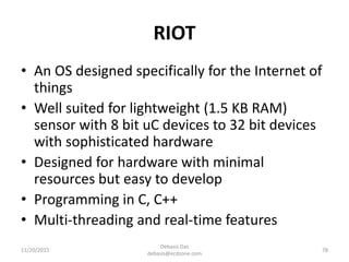 RIOT
• An OS designed specifically for the Internet of
things
• Well suited for lightweight (1.5 KB RAM)
sensor with 8 bit uC devices to 32 bit devices
with sophisticated hardware
• Designed for hardware with minimal
resources but easy to develop
• Programming in C, C++
• Multi-threading and real-time features
11/20/2015
Debasis Das
debasis@ecdzone.com
78
 