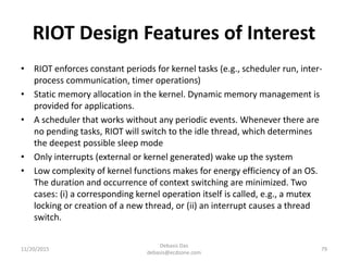 RIOT Design Features of Interest
• RIOT enforces constant periods for kernel tasks (e.g., scheduler run, inter-
process communication, timer operations)
• Static memory allocation in the kernel. Dynamic memory management is
provided for applications.
• A scheduler that works without any periodic events. Whenever there are
no pending tasks, RIOT will switch to the idle thread, which determines
the deepest possible sleep mode
• Only interrupts (external or kernel generated) wake up the system
• Low complexity of kernel functions makes for energy efficiency of an OS.
The duration and occurrence of context switching are minimized. Two
cases: (i) a corresponding kernel operation itself is called, e.g., a mutex
locking or creation of a new thread, or (ii) an interrupt causes a thread
switch.
11/20/2015
Debasis Das
debasis@ecdzone.com
79
 