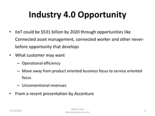 Industry 4.0 Opportunity
• IIoT could be $531 billion by 2020 through opportunities like
Connected asset management, connected worker and other never-
before opportunity that develops
• What customer may want
– Operational efficiency
– Move away from product oriented business focus to service oriented
focus
– Unconventional revenues
• From a recent presentation by Accenture
11/20/2015
Debasis Das
debasis@ecdzone.com
8
 
