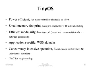 TinyOS
• Power efficient, Put microcontroller and radio to sleep
• Small memory footprint, Non-pre-emptable FIFO task scheduling
• Efficient modularity, Function call (event and command) interface
between commands
• Application specific, WSN domain
• Concurrency-intensive operation, Event-driven architecture, No
user/kernel boundary
• NesC for programming
11/20/2015
Debasis Das
debasis@ecdzone.com
80
 