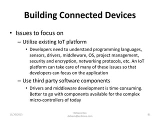 Building Connected Devices
• Issues to focus on
– Utilize existing IoT platform
• Developers need to understand programming languages,
sensors, drivers, middleware, OS, project management,
security and encryption, networking protocols, etc. An IoT
platform can take care of many of these issues so that
developers can focus on the application
– Use third party software components
• Drivers and middleware development is time consuming.
Better to go with components available for the complex
micro-controllers of today
11/20/2015
Debasis Das
debasis@ecdzone.com
81
 