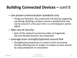 Building Connected Devices – cont’d
– Use proven communication standards only
• Things are fluid here. You could cover the bets by supporting
everything. Building a product around a standard that may
not be around in a few years time, is a risk designers cannot
afford
– Take care of security
• Span of the network increase by orders of magnitude.
Security thereby becomes very important.
– Leverage team strengths/optimize around that
• Strengthening weaknesses in a team is time-consuming
thereby affecting time to market. It is better to work around
by using component or consultants
11/20/2015
Debasis Das
debasis@ecdzone.com
83
 