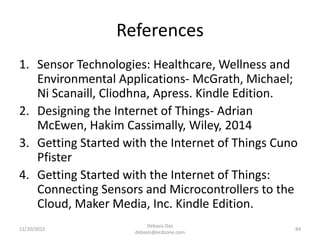 References
1. Sensor Technologies: Healthcare, Wellness and
Environmental Applications- McGrath, Michael;
Ni Scanaill, Cliodhna, Apress. Kindle Edition.
2. Designing the Internet of Things- Adrian
McEwen, Hakim Cassimally, Wiley, 2014
3. Getting Started with the Internet of Things Cuno
Pfister
4. Getting Started with the Internet of Things:
Connecting Sensors and Microcontrollers to the
Cloud, Maker Media, Inc. Kindle Edition.
11/20/2015
Debasis Das
debasis@ecdzone.com
84
 