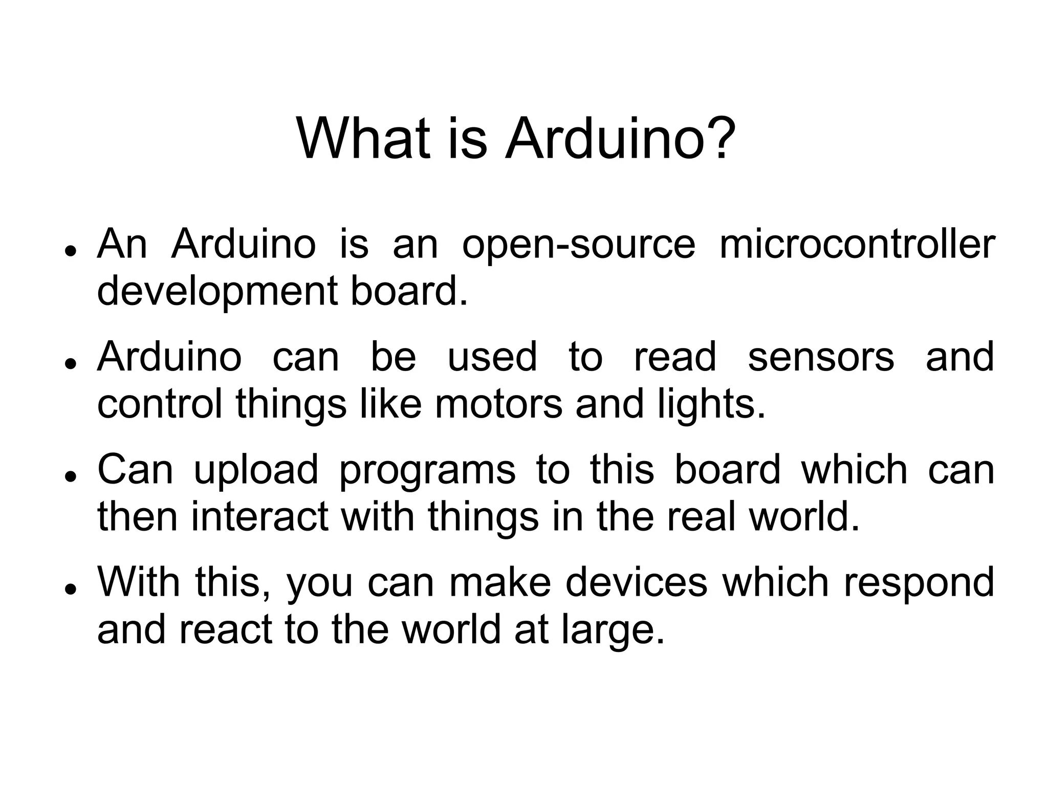 What is Arduino?
 An Arduino is an open-source microcontroller
development board.
 Arduino can be used to read sensors and
control things like motors and lights.
 Can upload programs to this board which can
then interact with things in the real world.
 With this, you can make devices which respond
and react to the world at large.
 