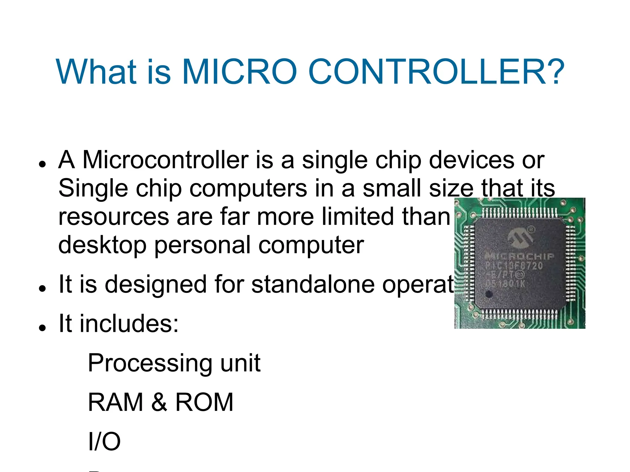 What is MICRO CONTROLLER?
 A Microcontroller is a single chip devices or
Single chip computers in a small size that its
resources are far more limited than those of a
desktop personal computer
 It is designed for standalone operations
 It includes:
Processing unit
RAM & ROM
I/O
 