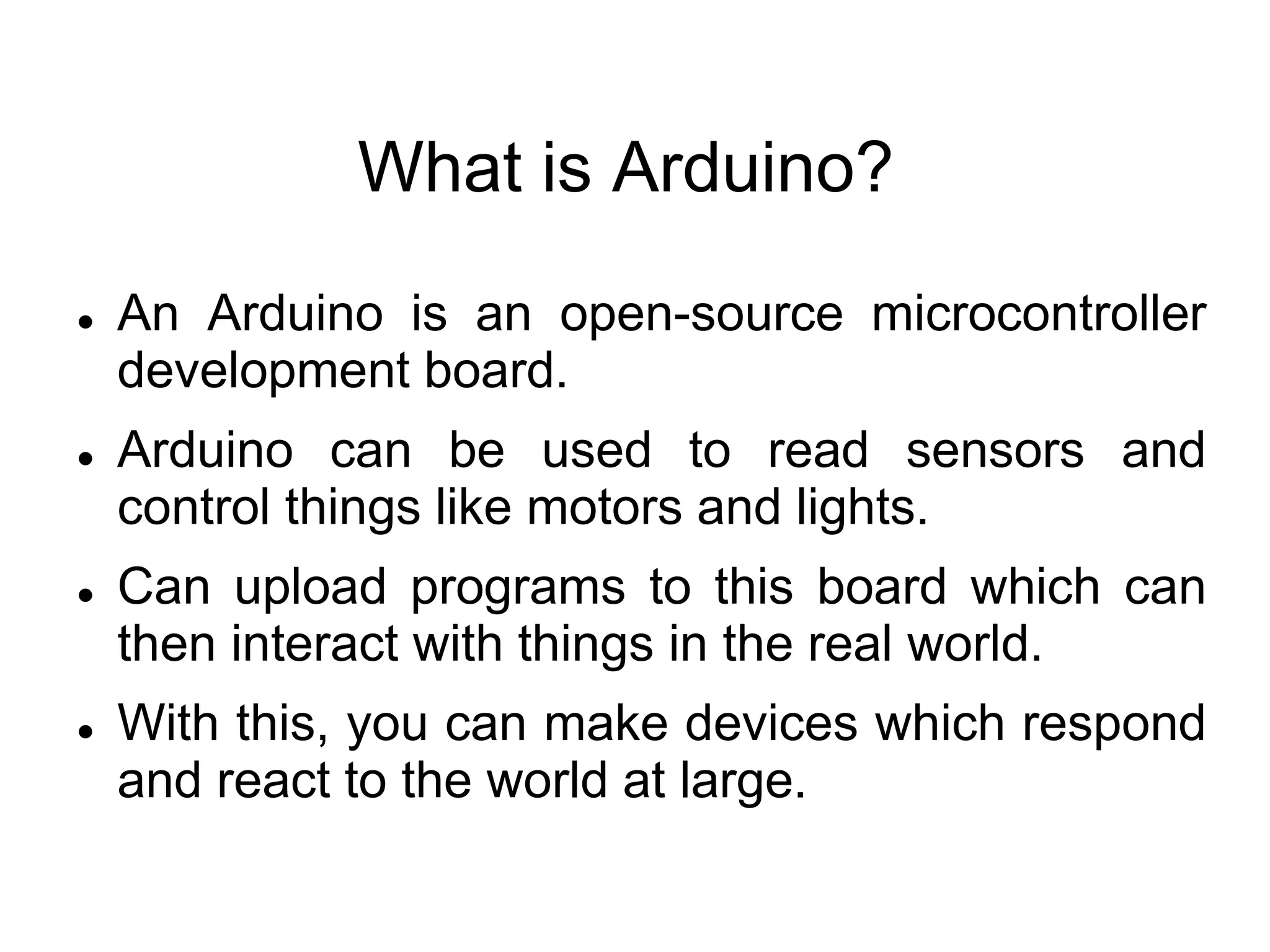 What is Arduino?
 An Arduino is an open-source microcontroller
development board.
 Arduino can be used to read sensors and
control things like motors and lights.
 Can upload programs to this board which can
then interact with things in the real world.
 With this, you can make devices which respond
and react to the world at large.
 