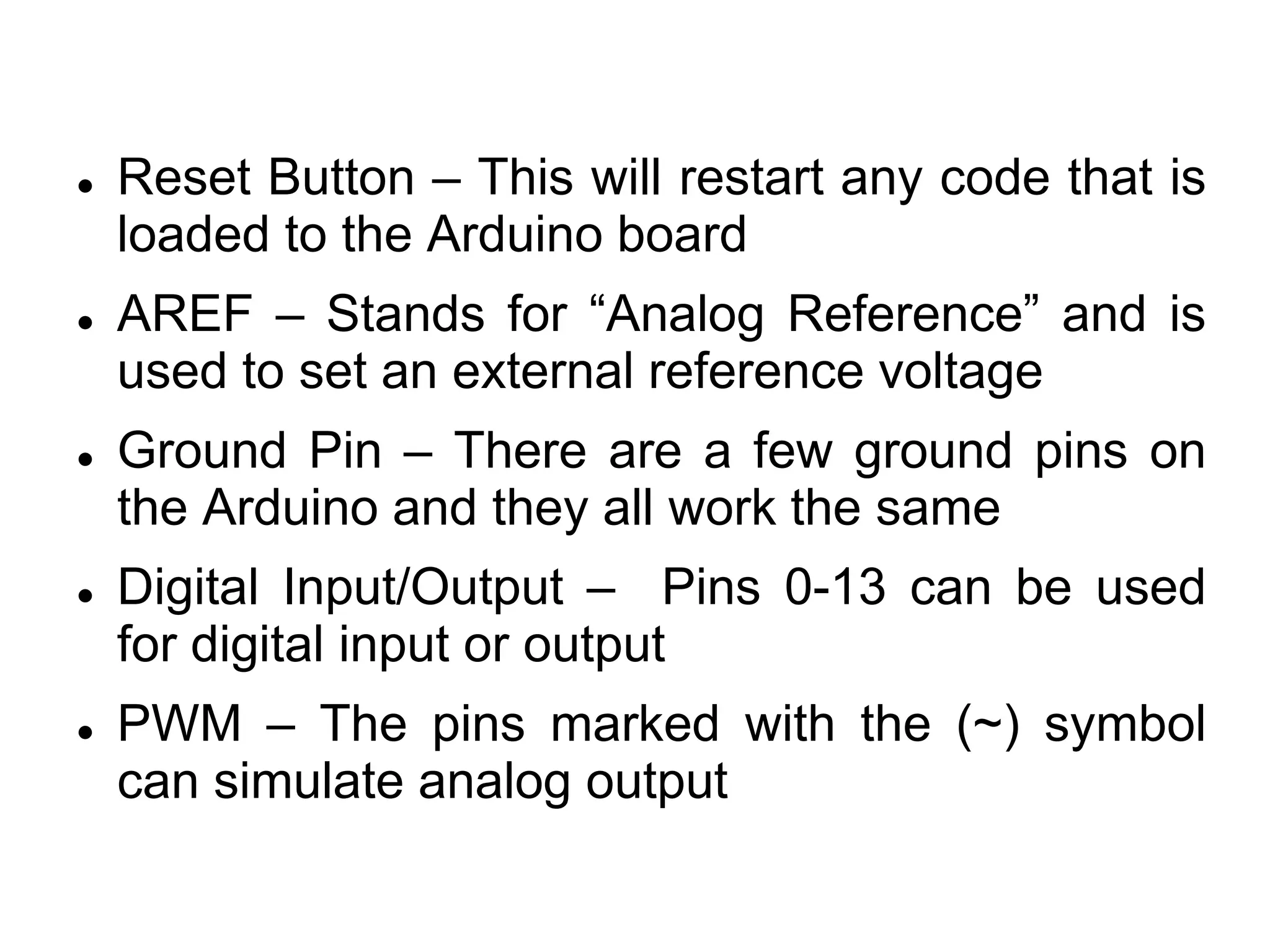  Reset Button – This will restart any code that is
loaded to the Arduino board
 AREF – Stands for “Analog Reference” and is
used to set an external reference voltage
 Ground Pin – There are a few ground pins on
the Arduino and they all work the same
 Digital Input/Output – Pins 0-13 can be used
for digital input or output
 PWM – The pins marked with the (~) symbol
can simulate analog output
 