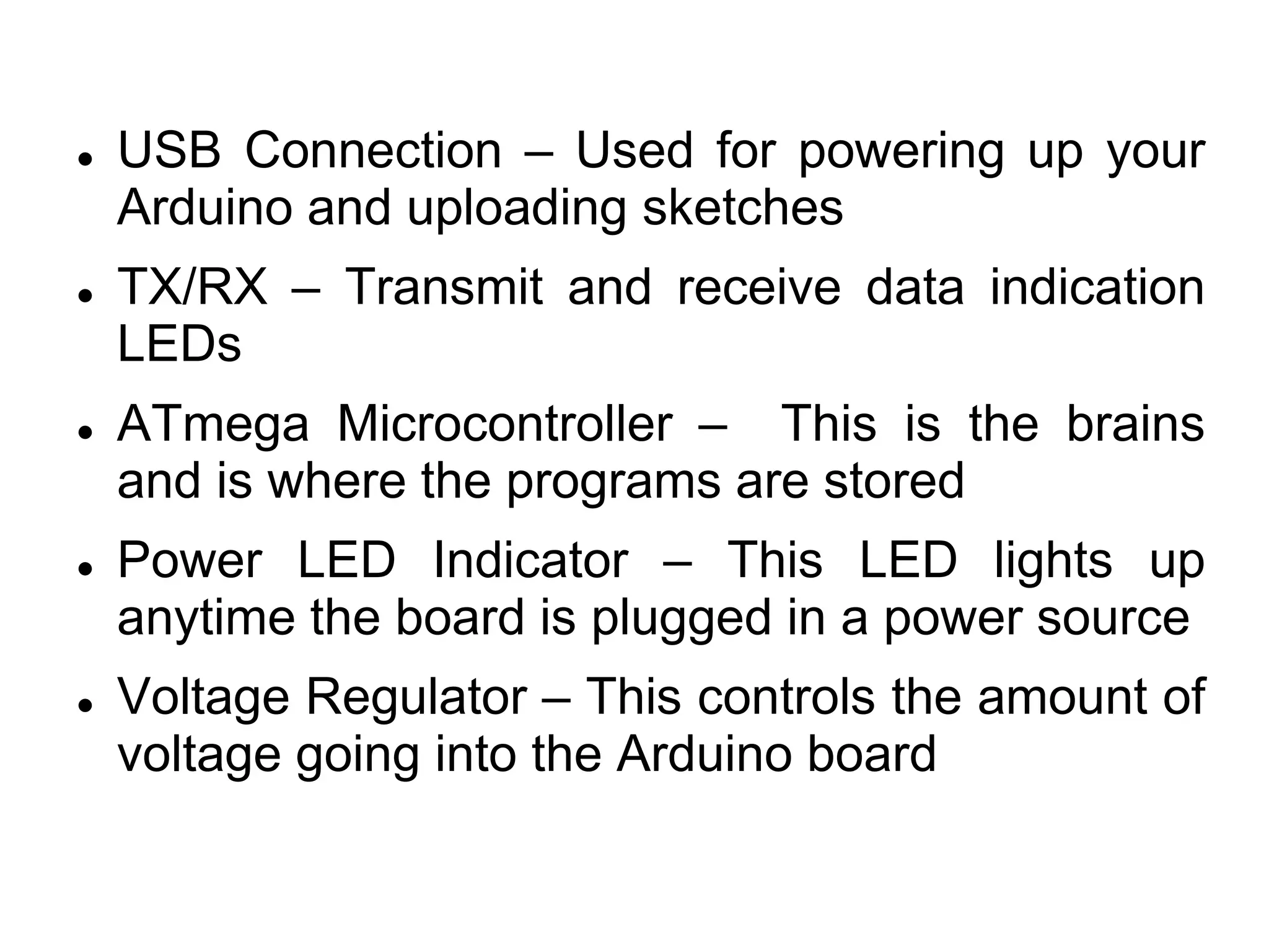 USB Connection – Used for powering up your
Arduino and uploading sketches
 TX/RX – Transmit and receive data indication
LEDs
 ATmega Microcontroller – This is the brains
and is where the programs are stored
 Power LED Indicator – This LED lights up
anytime the board is plugged in a power source
 Voltage Regulator – This controls the amount of
voltage going into the Arduino board
 