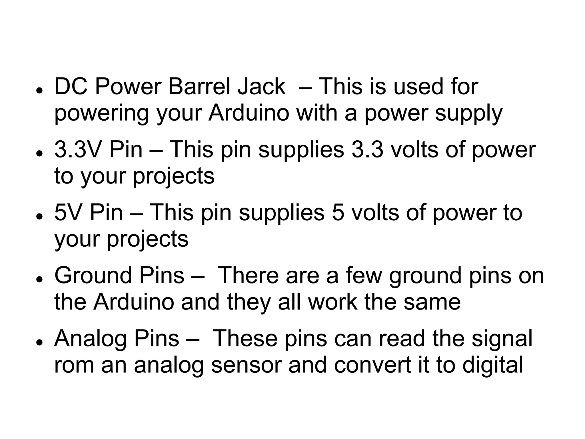  DC Power Barrel Jack – This is used for
powering your Arduino with a power supply
 3.3V Pin – This pin supplies 3.3 volts of power
to your projects
 5V Pin – This pin supplies 5 volts of power to
your projects
 Ground Pins – There are a few ground pins on
the Arduino and they all work the same
 Analog Pins – These pins can read the signal
rom an analog sensor and convert it to digital
 