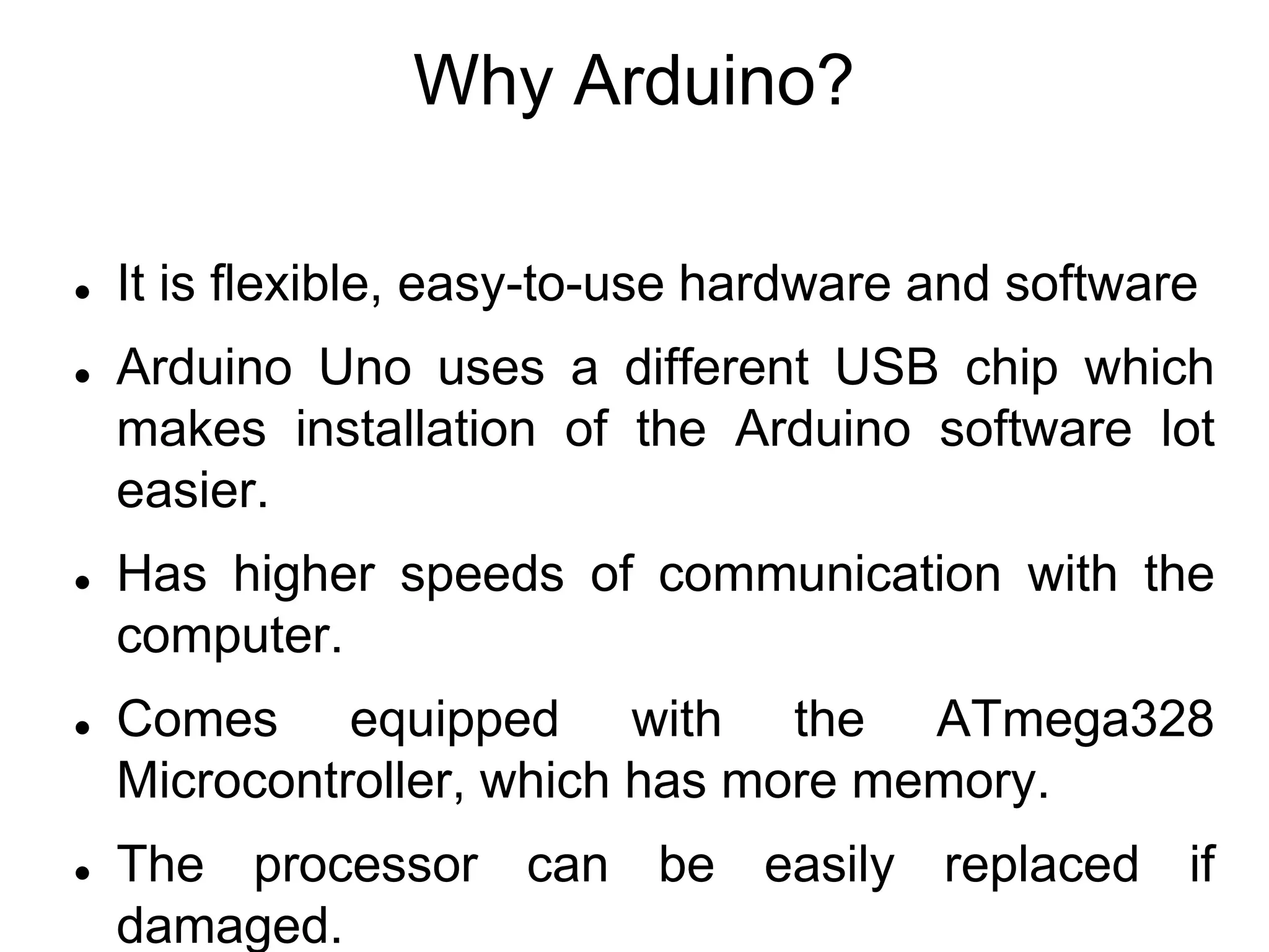 Why Arduino?
 It is flexible, easy-to-use hardware and software
 Arduino Uno uses a different USB chip which
makes installation of the Arduino software lot
easier.
 Has higher speeds of communication with the
computer.
 Comes equipped with the ATmega328
Microcontroller, which has more memory.
 The processor can be easily replaced if
damaged.
 