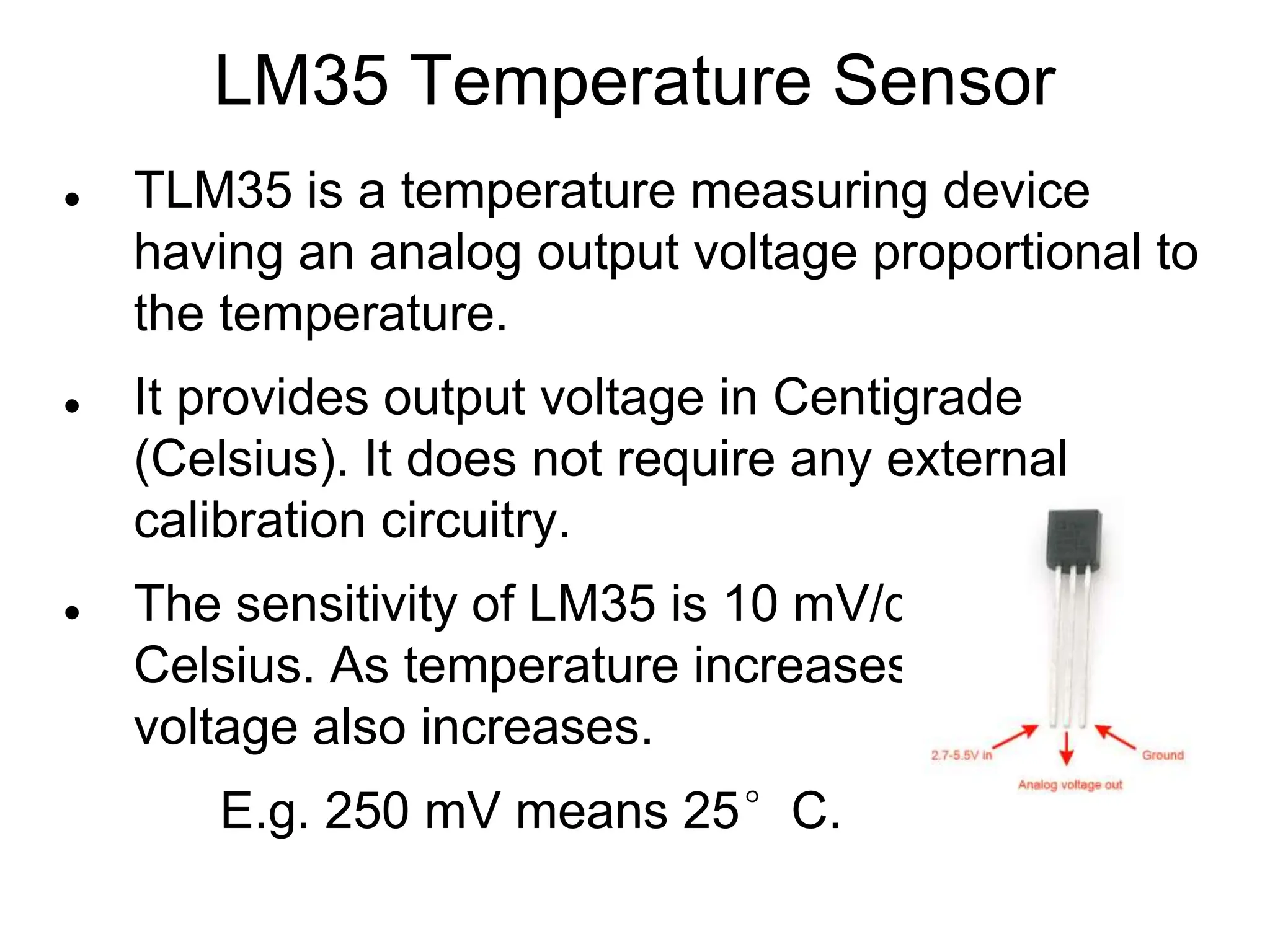 LM35 Temperature Sensor
 TLM35 is a temperature measuring device
having an analog output voltage proportional to
the temperature.
 It provides output voltage in Centigrade
(Celsius). It does not require any external
calibration circuitry.
 The sensitivity of LM35 is 10 mV/degree
Celsius. As temperature increases, output
voltage also increases.
E.g. 250 mV means 25°C.
 